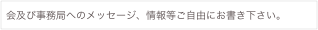 会及び事務局へのメッセージ、情報等ご自由にお書き下さい。